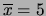 $ \overline{x}=5$