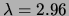 $ \lambda = 2.96$