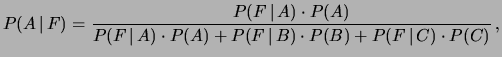 $\displaystyle P(A\,\vert\,F) = \frac{P(F\,\vert\,A)\cdot P(A)}
{P(F\,\vert\,A)\cdot P(A) +
P(F\,\vert\,B)\cdot P(B) +
P(F\,\vert\,C)\cdot P(C)}\,, $